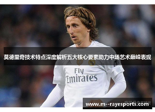 莫德里奇技术特点深度解析五大核心要素助力中场艺术巅峰表现