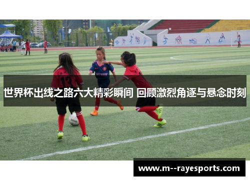 世界杯出线之路六大精彩瞬间 回顾激烈角逐与悬念时刻
