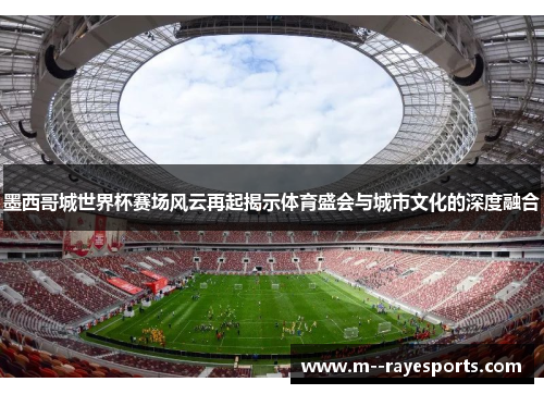 墨西哥城世界杯赛场风云再起揭示体育盛会与城市文化的深度融合 墨西哥城世界杯赛场风云再起揭示体育盛会与城市文化的深度融合
