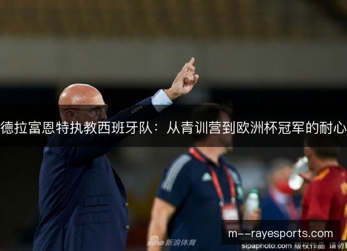 德拉富恩特执教西班牙队:从青训营到欧洲杯冠军的耐心 德拉富恩特执教西班牙队:从青训营到欧洲杯冠军的耐心